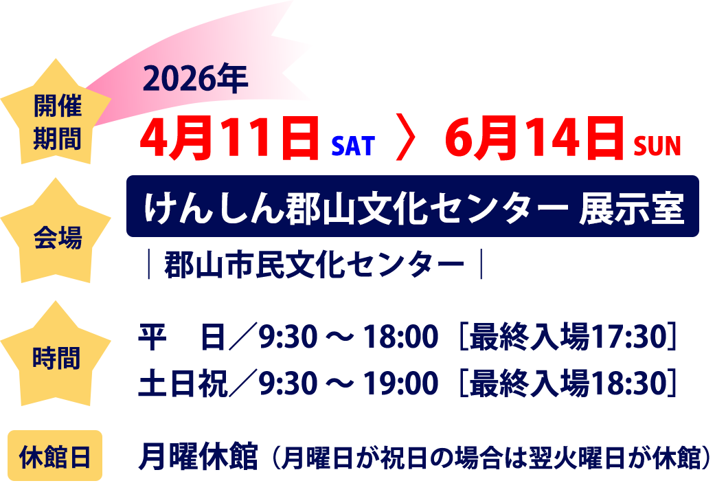 □開催期間 2026年4月11日（土） - 6月14日（日） □会場 けんしん郡山文化センター 展示室│郡山市民文化センター □時間 平日／9:30 〜 18:00［最終入場17:30］ 土日祝／9:30 〜 19:00［最終入場18:30］ □休館日 月曜休館（月曜日が祝日の場合は翌火曜日が休館）